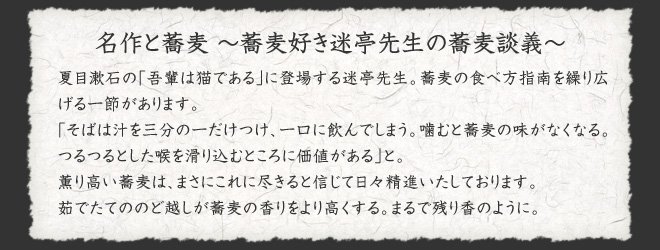 名作と蕎麦　〜蕎麦好き迷亭先生の蕎麦談義〜  夏目漱石の｢吾輩は猫である｣に登場する迷亭先生。蕎麦の食べ方指南を繰り広げる一節があります。  ｢そばは汁を三分の一だけつけ、一口に飲んでしまう。噛むと蕎麦の味がなくなる。つるつるとした喉を滑り込むところに価値がある｣と。  薫り高い蕎麦は、まさにこれに尽きると信じて日々精進いたしております。  茹でたてののど越しが蕎麦の香りをより高くする。まるで残り香のように。